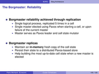 BORG Borg Architecture
The Borgmaster: Reliability
Borgmaster reliability achieved through replication
Single logical process, replicated 5 times in a cell
Single master elected using Paxos when starting a cell, or upon
failure of the current master
Master serves as Paxos leader and cell state mutator
Borgmaster replicas
Maintain an in-memory fresh copy of the cell state
Persist their state to a distributed Paxos-based store
Help building the most up-to-date cell state when a new master is
elected
Pietro Michiardi (Eurecom) Cluster Schedulers 105 / 129
 