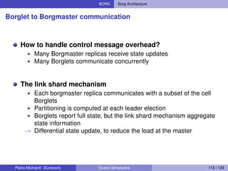 BORG Borg Architecture
Borglet to Borgmaster communication
How to handle control message overhead?
Many Borgmaster replicas receive state updates
Many Borglets communicate concurrently
The link shard mechanism
Each borgmaster replica communicates with a subset of the cell
Borglets
Partitioning is computed at each leader election
Borglets report full state, but the link shard mechanism aggregate
state information
→ Differential state update, to reduce the load at the master
Pietro Michiardi (Eurecom) Cluster Schedulers 113 / 129
 