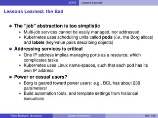 BORG Lessons Learned
Lessons Learned: the Bad
The “job” abstraction is too simplistic
Multi-job services cannot be easily managed, nor addressed
Kubernetes uses scheduling units called pods (i.e., the Borg allocs)
and labels (key/value pairs describing objects)
Addressing services is critical
One IP address implies managing ports as a resource, which
complicates tasks
Kubernetes uses Linux name-spaces, such that each pod has its
own IP address
Power or casual users?
Borg is geared toward power users: e.g., BCL has about 230
parameters!
Build automation tools, and template settings from historical
executions
Pietro Michiardi (Eurecom) Cluster Schedulers 128 / 129
 