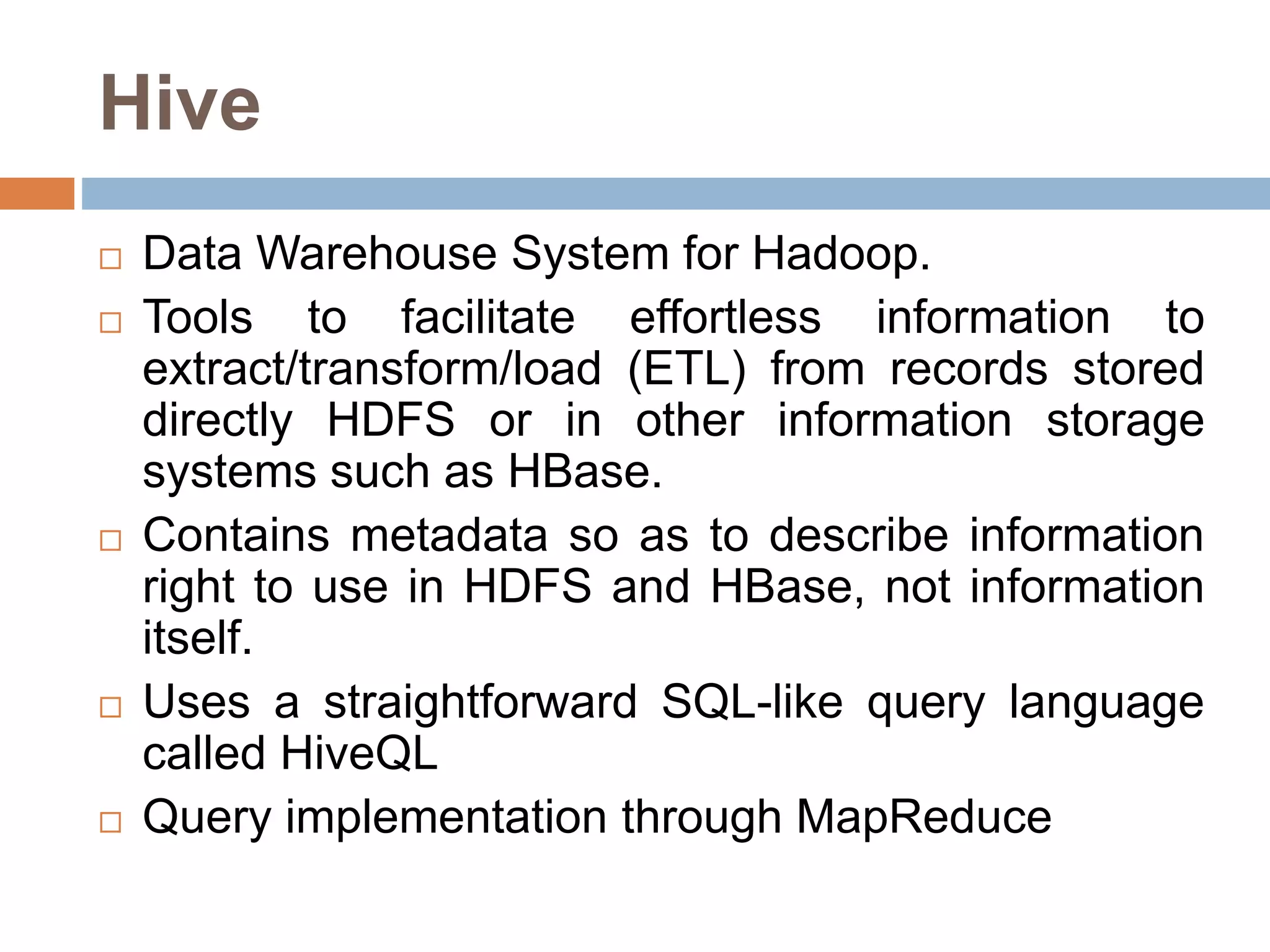 Hive
 Data Warehouse System for Hadoop.
 Tools to facilitate effortless information to
extract/transform/load (ETL) from records stored
directly HDFS or in other information storage
systems such as HBase.
 Contains metadata so as to describe information
right to use in HDFS and HBase, not information
itself.
 Uses a straightforward SQL-like query language
called HiveQL
 Query implementation through MapReduce
 