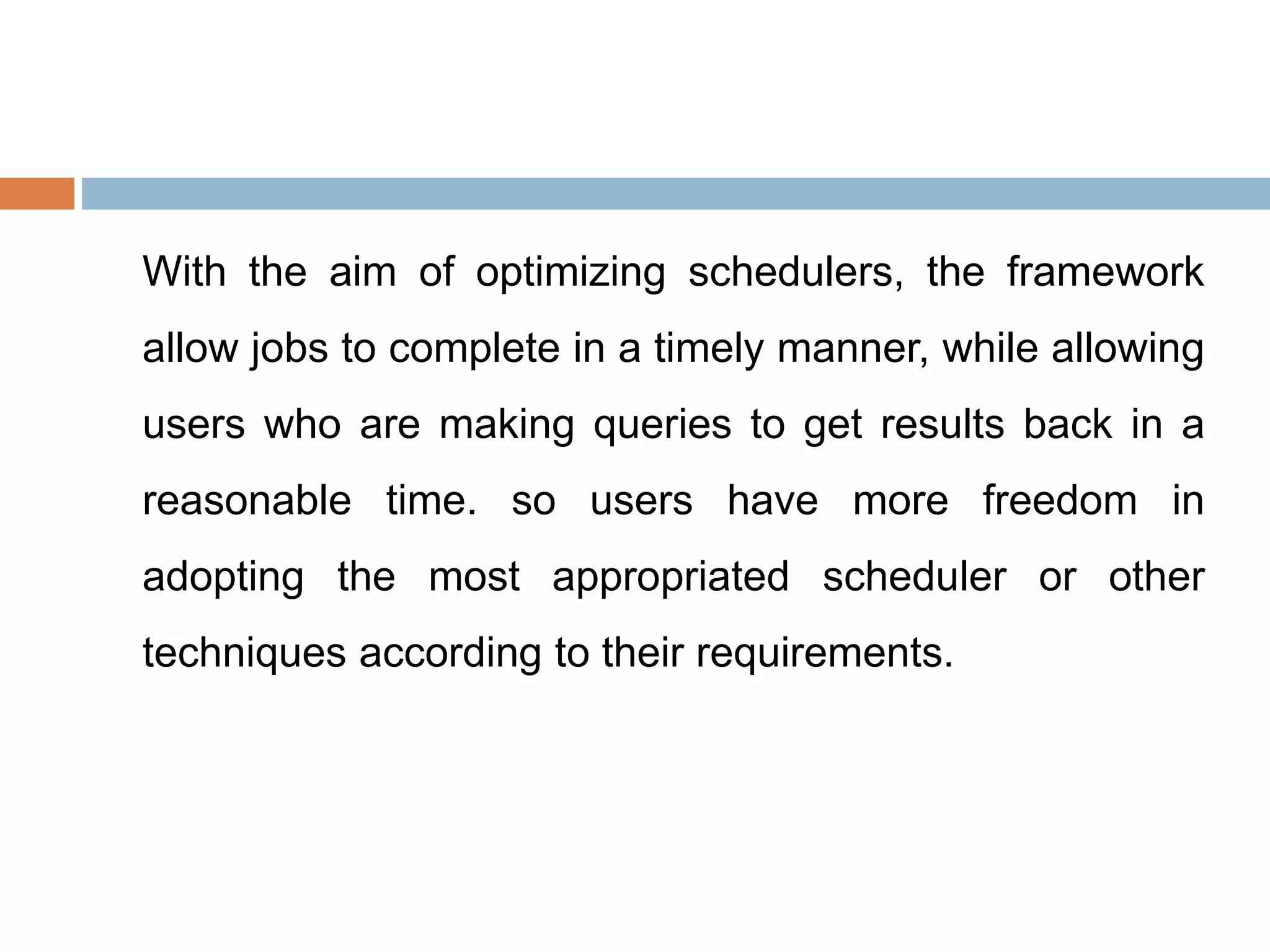 With the aim of optimizing schedulers, the framework
allow jobs to complete in a timely manner, while allowing
users who are making queries to get results back in a
reasonable time. so users have more freedom in
adopting the most appropriated scheduler or other
techniques according to their requirements.
 