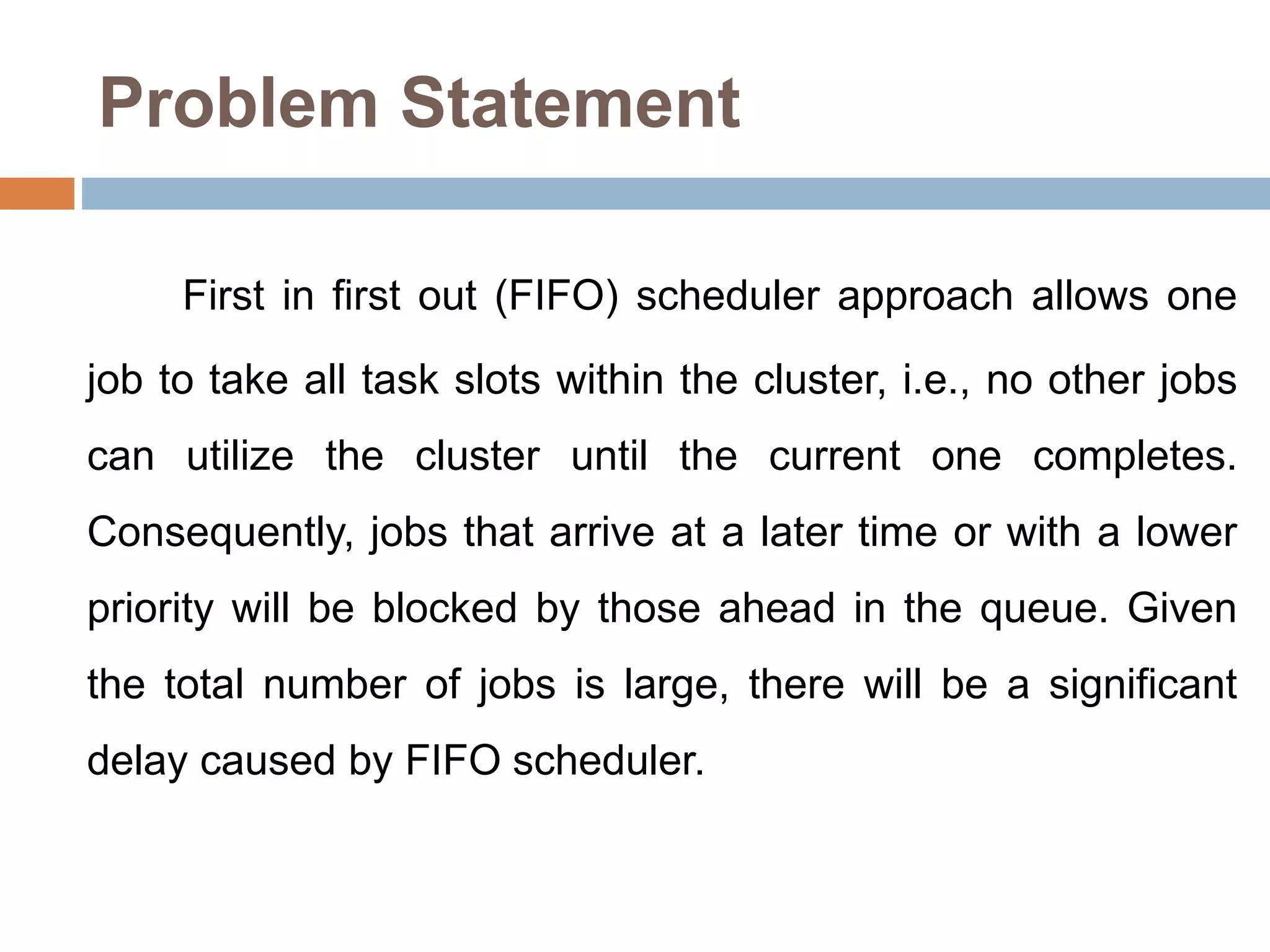 Problem Statement
First in first out (FIFO) scheduler approach allows one
job to take all task slots within the cluster, i.e., no other jobs
can utilize the cluster until the current one completes.
Consequently, jobs that arrive at a later time or with a lower
priority will be blocked by those ahead in the queue. Given
the total number of jobs is large, there will be a significant
delay caused by FIFO scheduler.
 