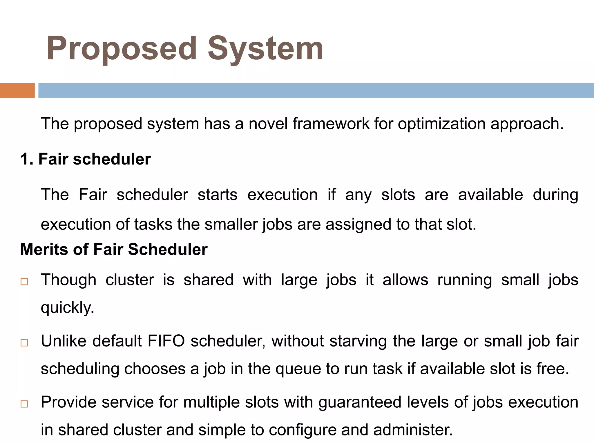 Proposed System
The proposed system has a novel framework for optimization approach.
1. Fair scheduler
The Fair scheduler starts execution if any slots are available during
execution of tasks the smaller jobs are assigned to that slot.
Merits of Fair Scheduler
 Though cluster is shared with large jobs it allows running small jobs
quickly.
 Unlike default FIFO scheduler, without starving the large or small job fair
scheduling chooses a job in the queue to run task if available slot is free.
 Provide service for multiple slots with guaranteed levels of jobs execution
in shared cluster and simple to configure and administer.
 