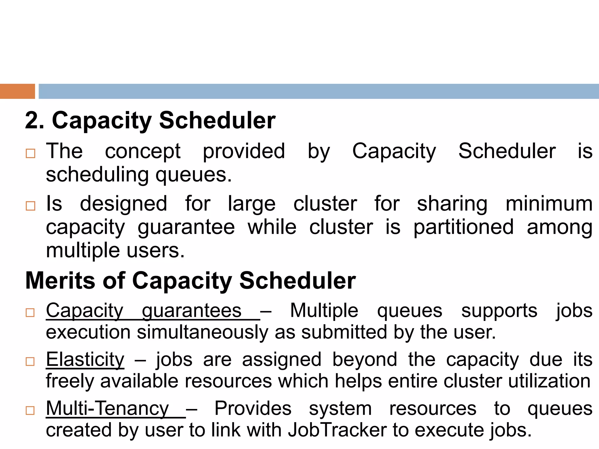 2. Capacity Scheduler
 The concept provided by Capacity Scheduler is
scheduling queues.
 Is designed for large cluster for sharing minimum
capacity guarantee while cluster is partitioned among
multiple users.
Merits of Capacity Scheduler
 Capacity guarantees – Multiple queues supports jobs
execution simultaneously as submitted by the user.
 Elasticity – jobs are assigned beyond the capacity due its
freely available resources which helps entire cluster utilization
 Multi-Tenancy – Provides system resources to queues
created by user to link with JobTracker to execute jobs.
 