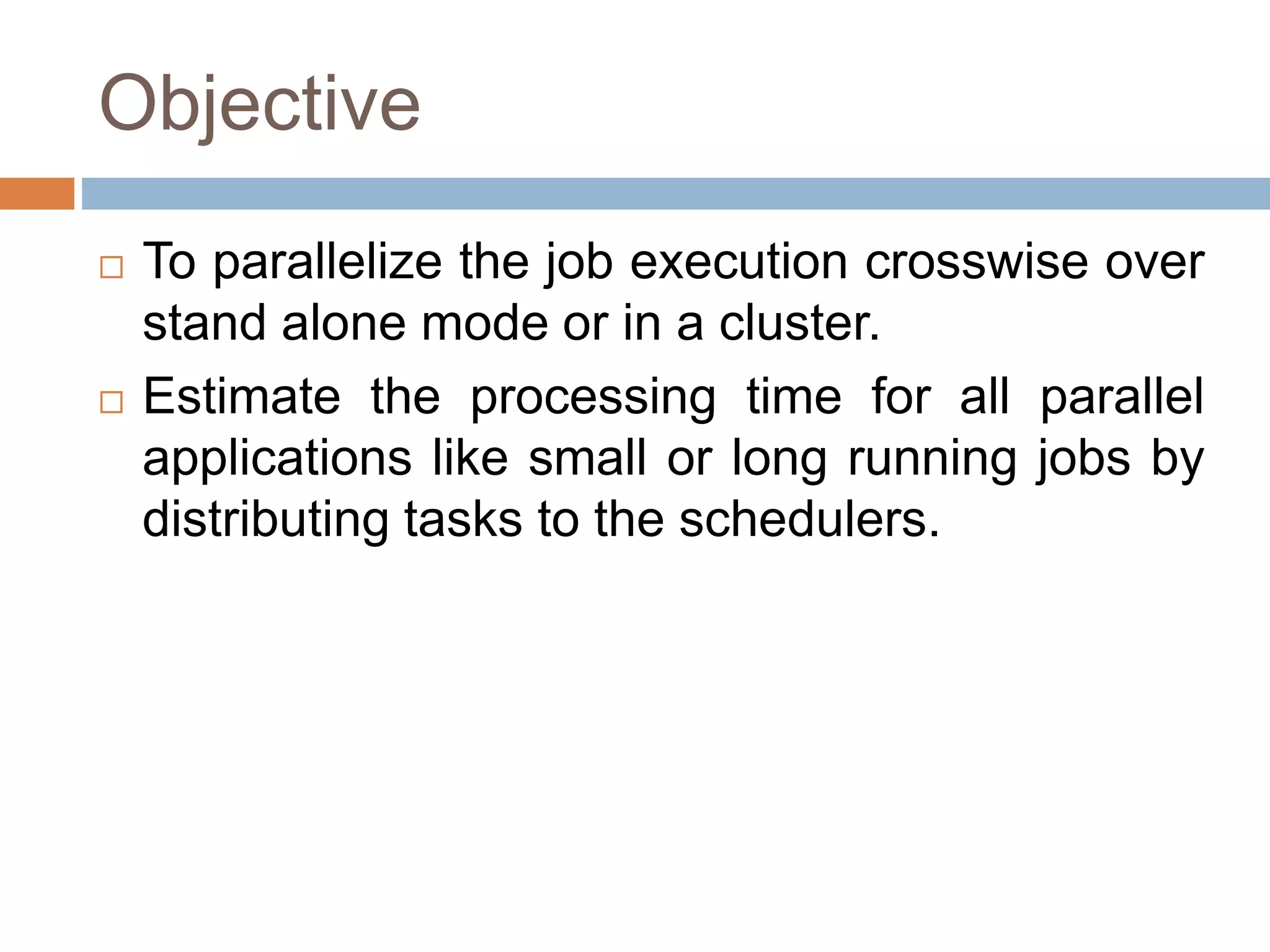 Objective
 To parallelize the job execution crosswise over
stand alone mode or in a cluster.
 Estimate the processing time for all parallel
applications like small or long running jobs by
distributing tasks to the schedulers.
 