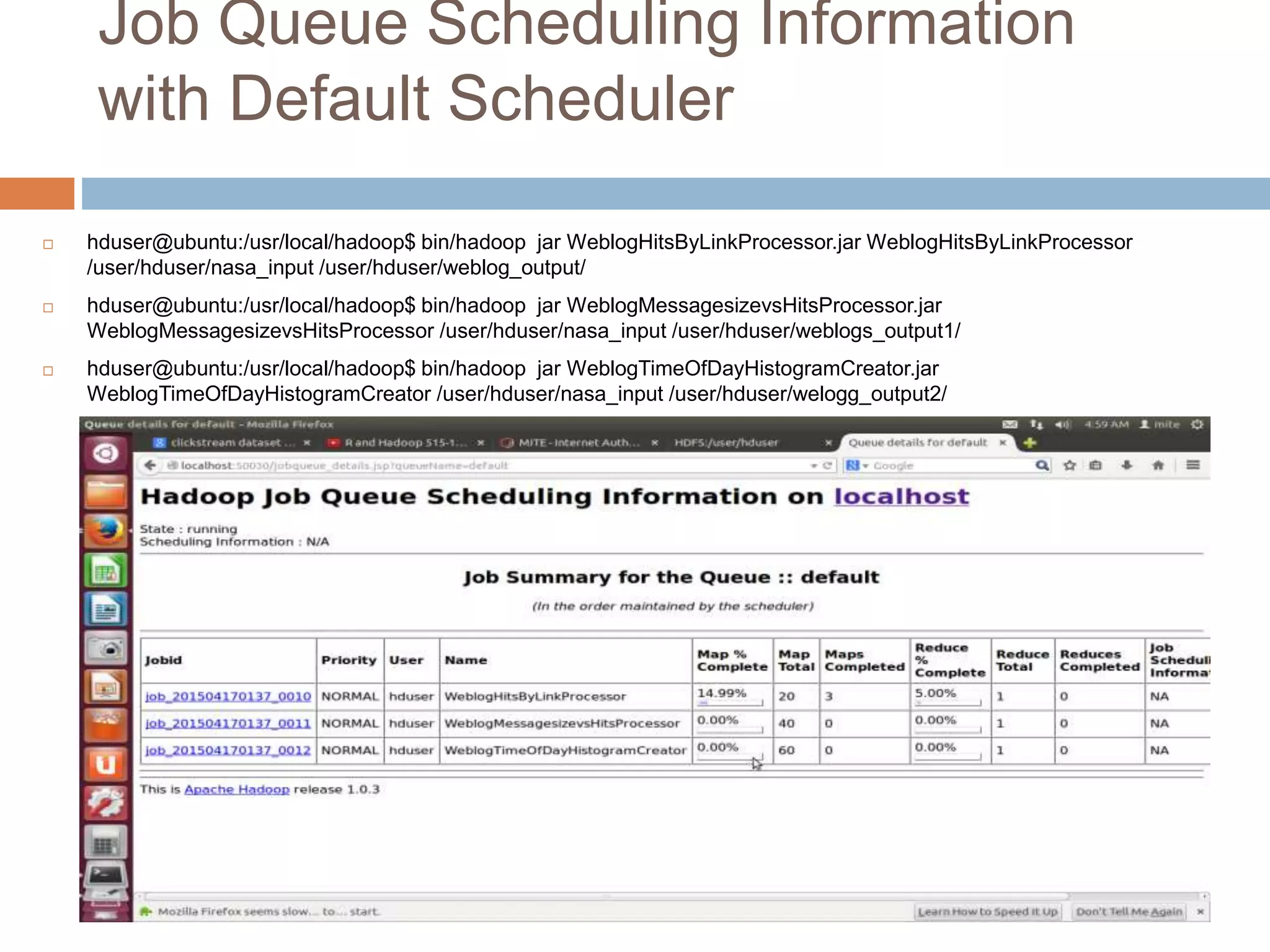 Job Queue Scheduling Information
with Default Scheduler
 hduser@ubuntu:/usr/local/hadoop$ bin/hadoop jar WeblogHitsByLinkProcessor.jar WeblogHitsByLinkProcessor
/user/hduser/nasa_input /user/hduser/weblog_output/
 hduser@ubuntu:/usr/local/hadoop$ bin/hadoop jar WeblogMessagesizevsHitsProcessor.jar
WeblogMessagesizevsHitsProcessor /user/hduser/nasa_input /user/hduser/weblogs_output1/
 hduser@ubuntu:/usr/local/hadoop$ bin/hadoop jar WeblogTimeOfDayHistogramCreator.jar
WeblogTimeOfDayHistogramCreator /user/hduser/nasa_input /user/hduser/welogg_output2/
 