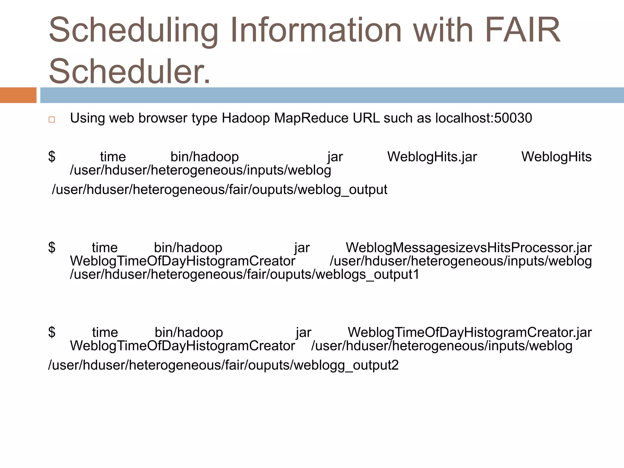 Scheduling Information with FAIR
Scheduler.
 Using web browser type Hadoop MapReduce URL such as localhost:50030
$ time bin/hadoop jar WeblogHits.jar WeblogHits
/user/hduser/heterogeneous/inputs/weblog
/user/hduser/heterogeneous/fair/ouputs/weblog_output
$ time bin/hadoop jar WeblogMessagesizevsHitsProcessor.jar
WeblogTimeOfDayHistogramCreator /user/hduser/heterogeneous/inputs/weblog
/user/hduser/heterogeneous/fair/ouputs/weblogs_output1
$ time bin/hadoop jar WeblogTimeOfDayHistogramCreator.jar
WeblogTimeOfDayHistogramCreator /user/hduser/heterogeneous/inputs/weblog
/user/hduser/heterogeneous/fair/ouputs/weblogg_output2
 