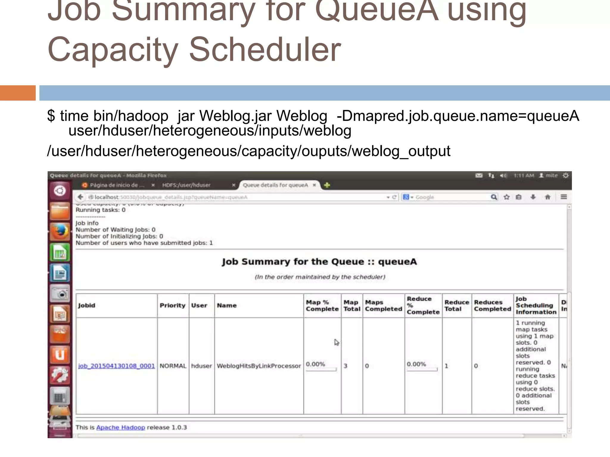 Job Summary for QueueA using
Capacity Scheduler
$ time bin/hadoop jar Weblog.jar Weblog -Dmapred.job.queue.name=queueA
user/hduser/heterogeneous/inputs/weblog
/user/hduser/heterogeneous/capacity/ouputs/weblog_output
 