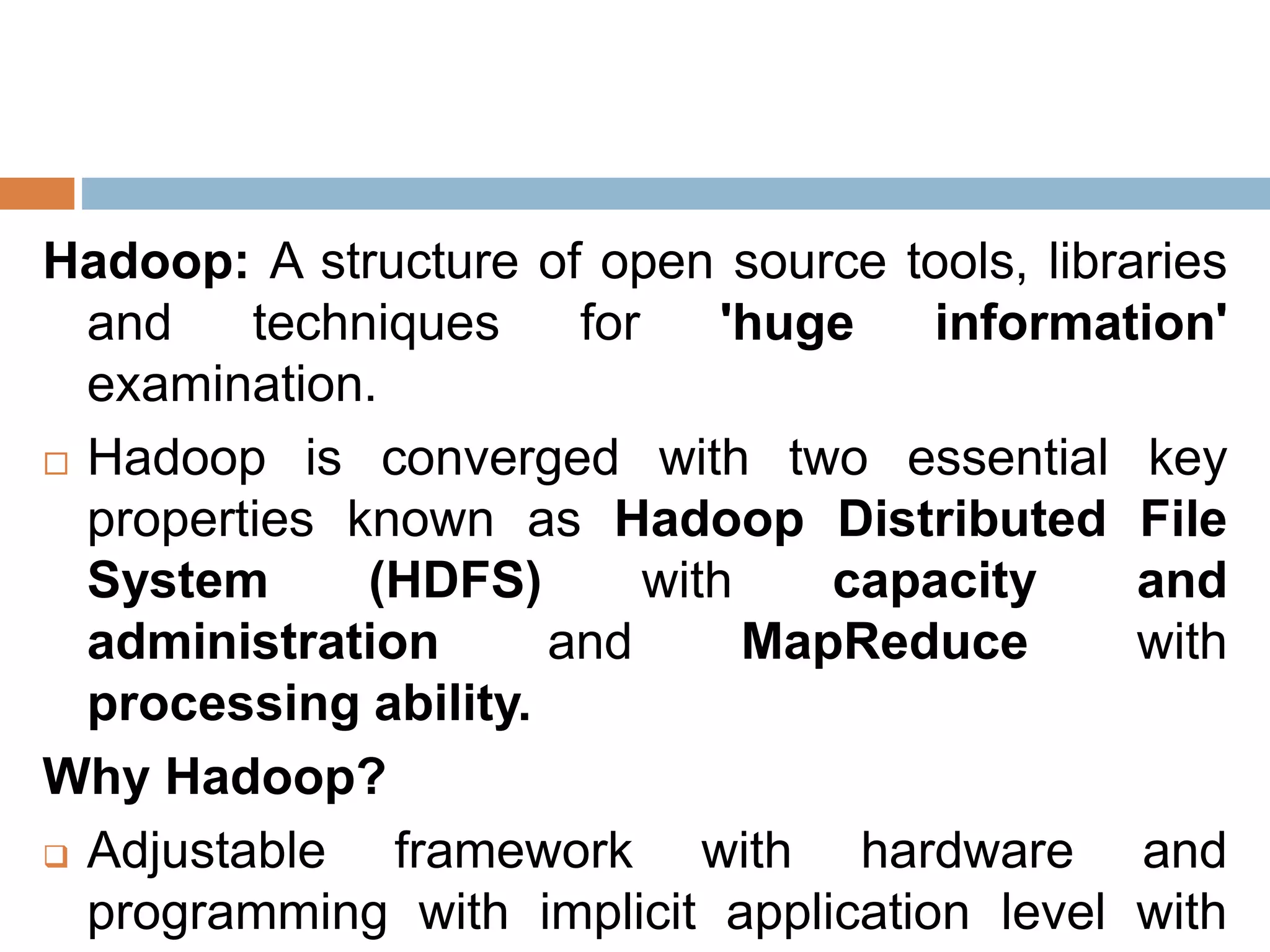 Hadoop: A structure of open source tools, libraries
and techniques for 'huge information'
examination.
 Hadoop is converged with two essential key
properties known as Hadoop Distributed File
System (HDFS) with capacity and
administration and MapReduce with
processing ability.
Why Hadoop?
 Adjustable framework with hardware and
programming with implicit application level with
 