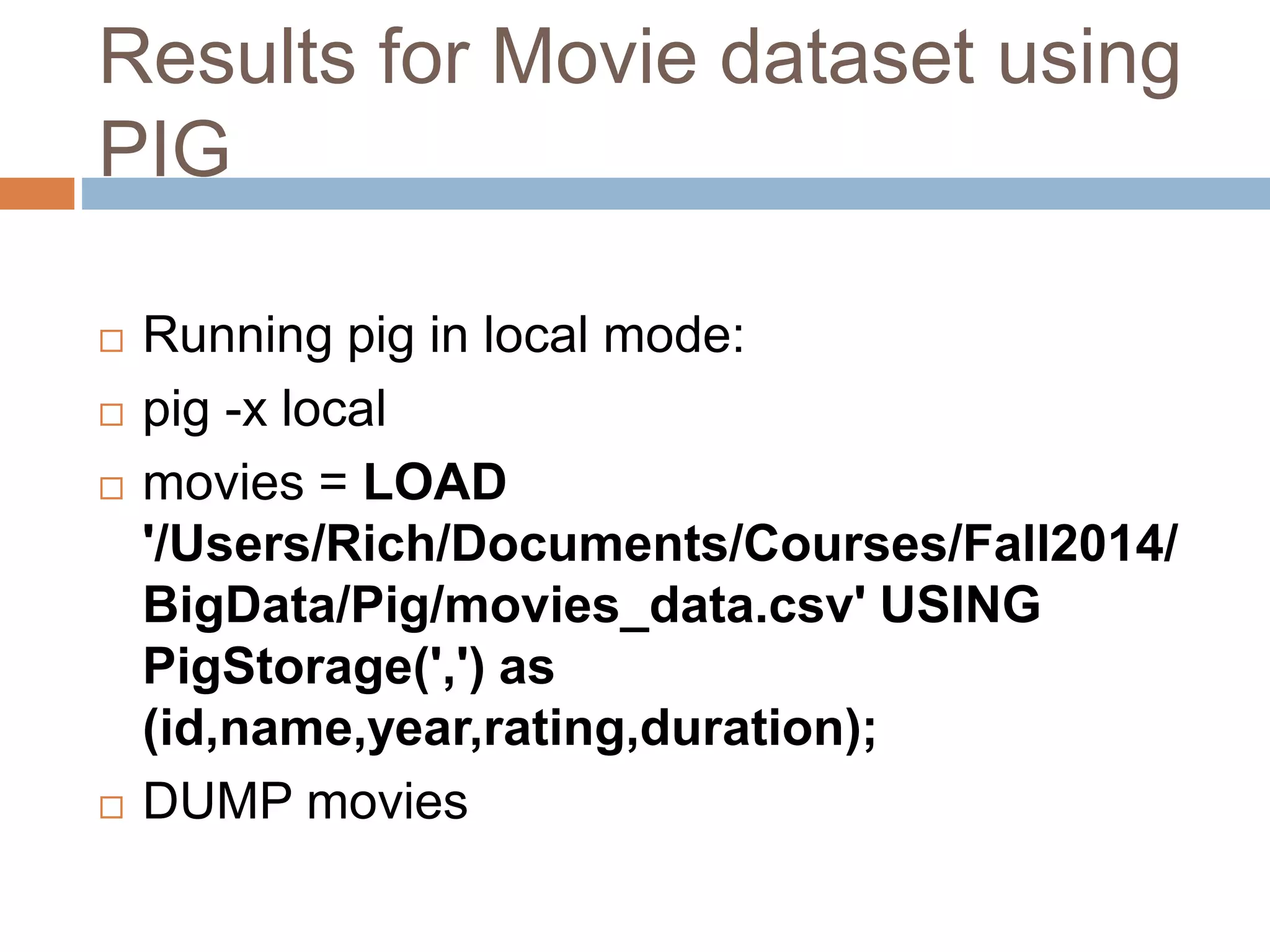 Results for Movie dataset using
PIG
 Running pig in local mode:
 pig -x local
 movies = LOAD
'/Users/Rich/Documents/Courses/Fall2014/
BigData/Pig/movies_data.csv' USING
PigStorage(',') as
(id,name,year,rating,duration);
 DUMP movies
 
