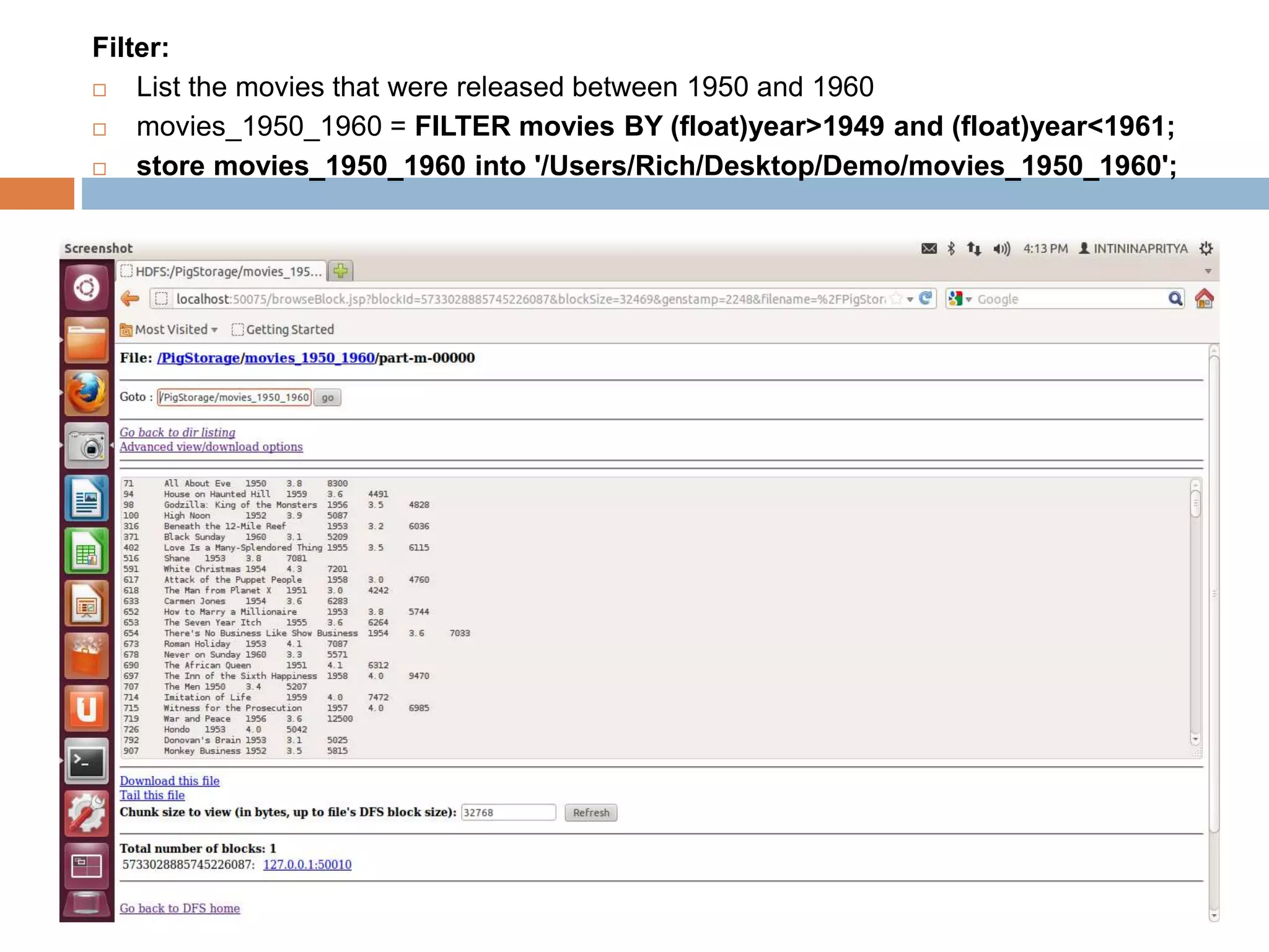 Filter:
 List the movies that were released between 1950 and 1960
 movies_1950_1960 = FILTER movies BY (float)year>1949 and (float)year<1961;
 store movies_1950_1960 into '/Users/Rich/Desktop/Demo/movies_1950_1960';
 