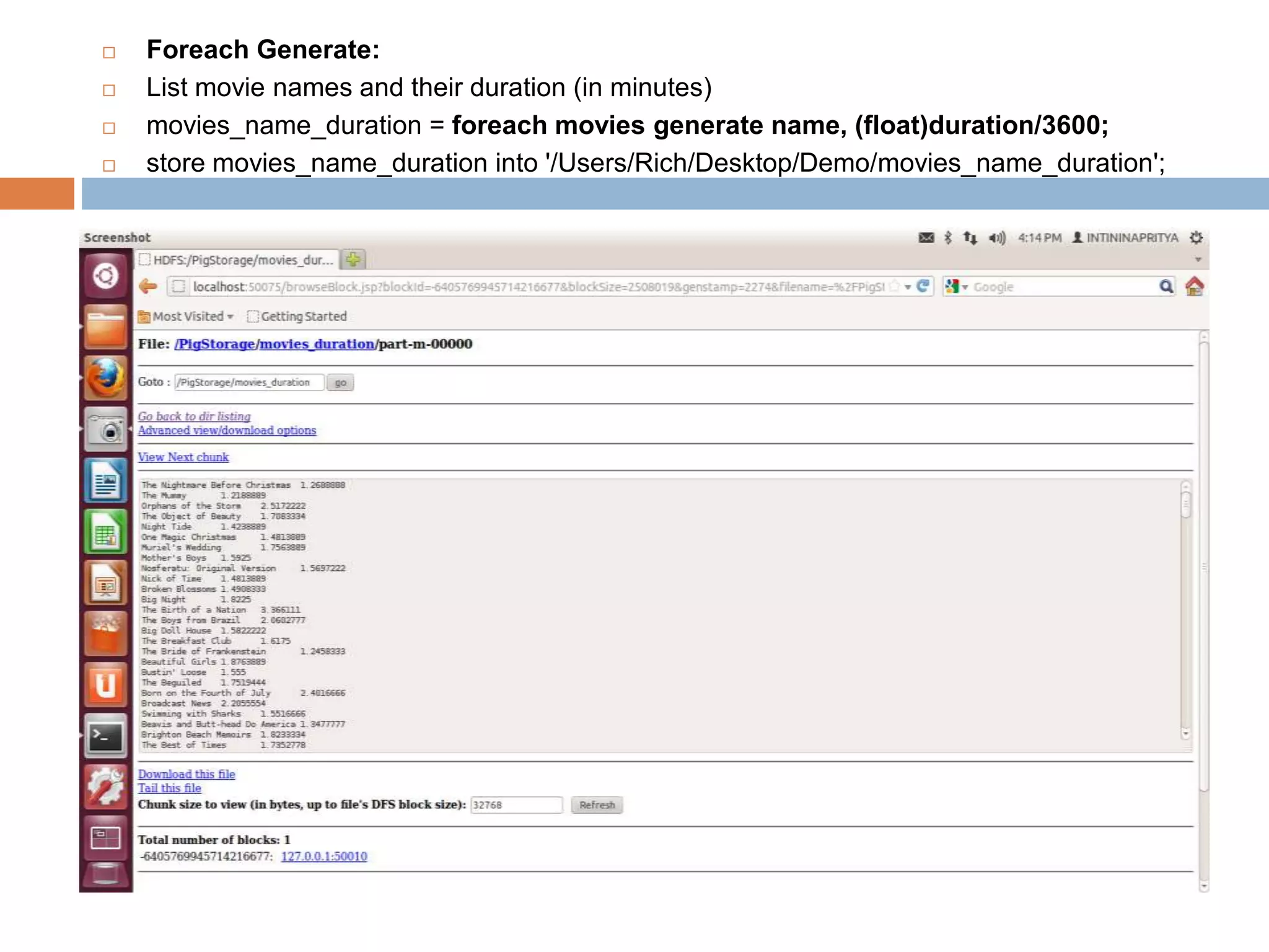  Foreach Generate:
 List movie names and their duration (in minutes)
 movies_name_duration = foreach movies generate name, (float)duration/3600;
 store movies_name_duration into '/Users/Rich/Desktop/Demo/movies_name_duration';
 