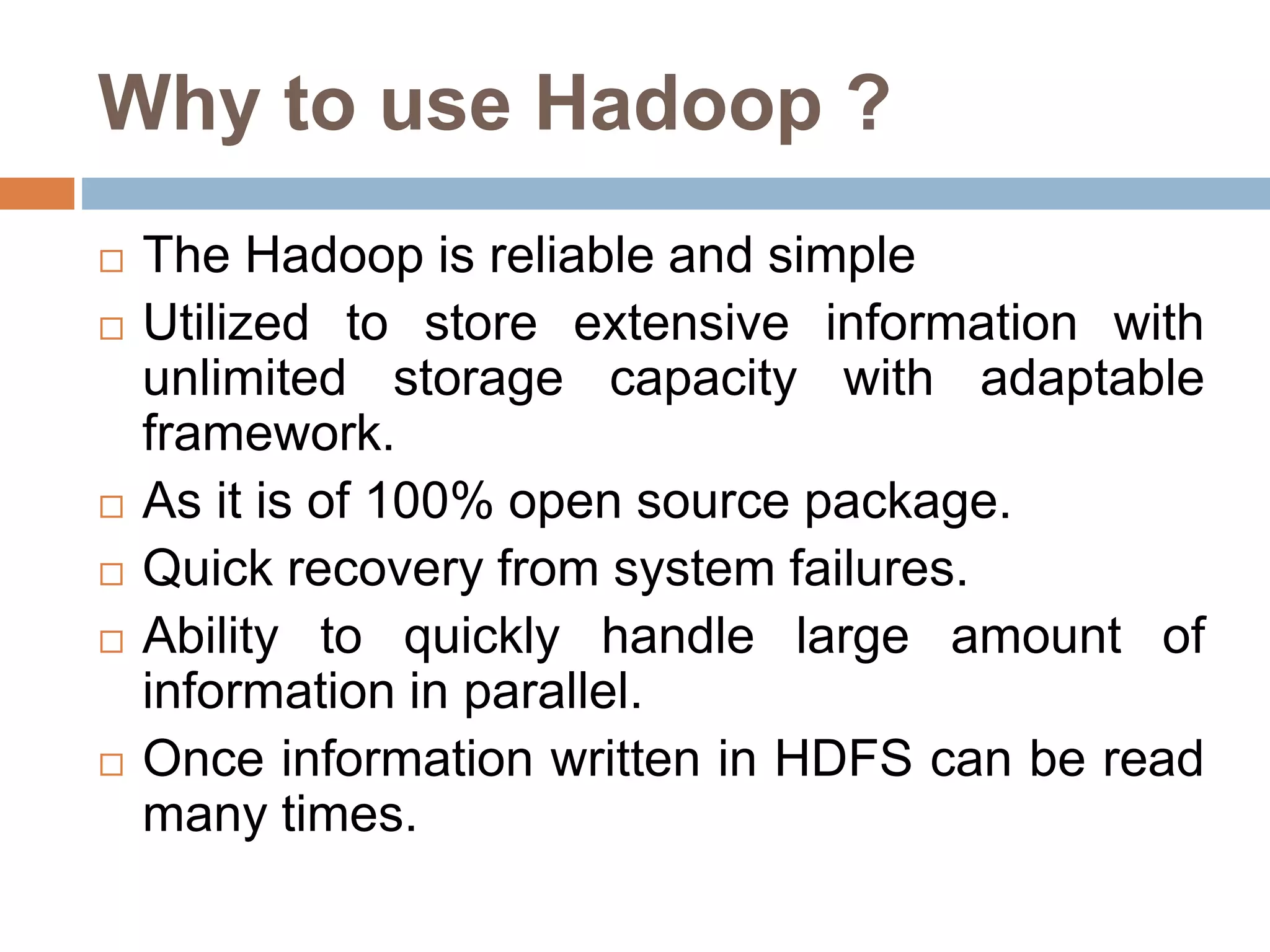 Why to use Hadoop ?
 The Hadoop is reliable and simple
 Utilized to store extensive information with
unlimited storage capacity with adaptable
framework.
 As it is of 100% open source package.
 Quick recovery from system failures.
 Ability to quickly handle large amount of
information in parallel.
 Once information written in HDFS can be read
many times.
 