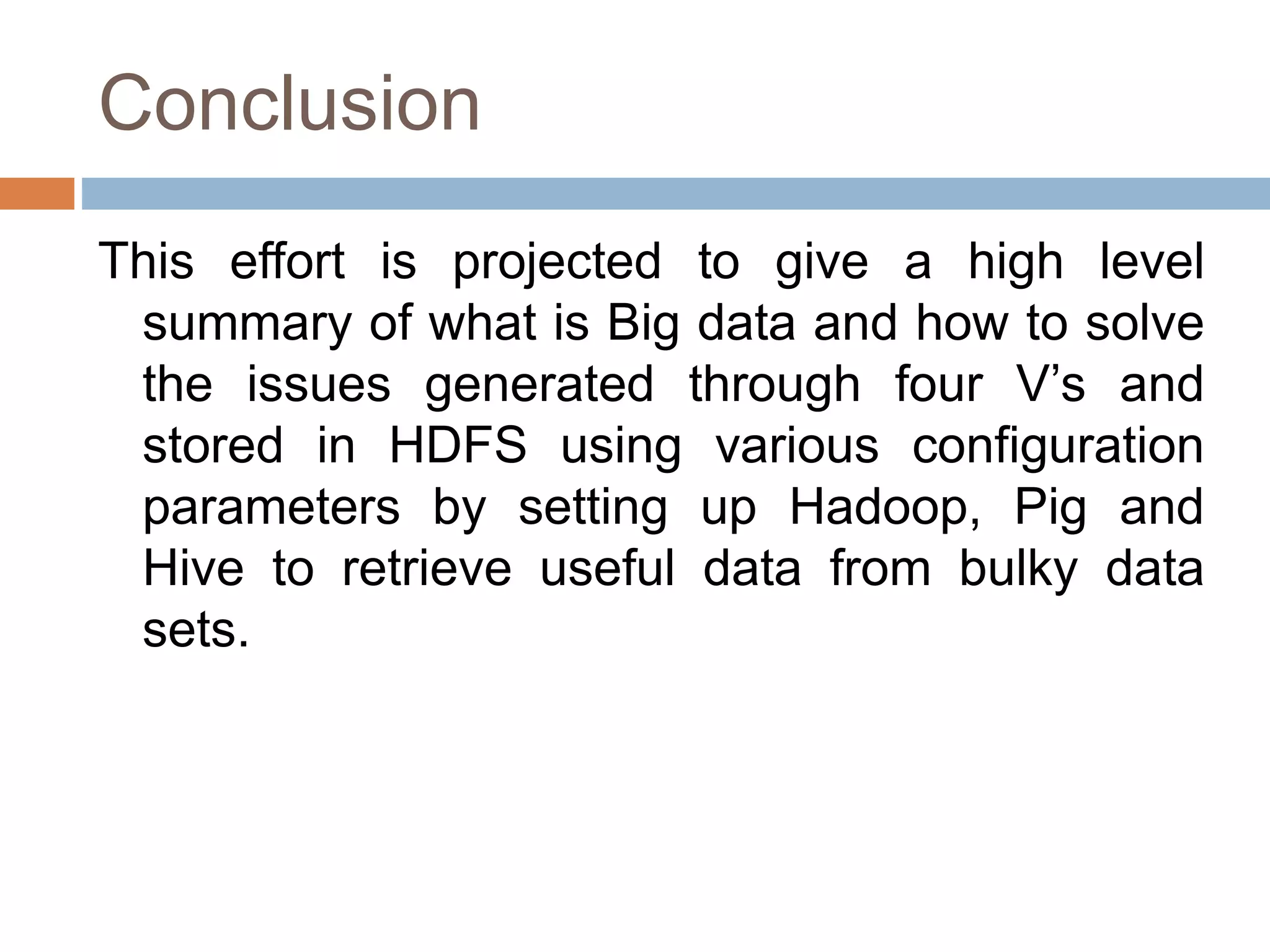 Conclusion
This effort is projected to give a high level
summary of what is Big data and how to solve
the issues generated through four V’s and
stored in HDFS using various configuration
parameters by setting up Hadoop, Pig and
Hive to retrieve useful data from bulky data
sets.
 