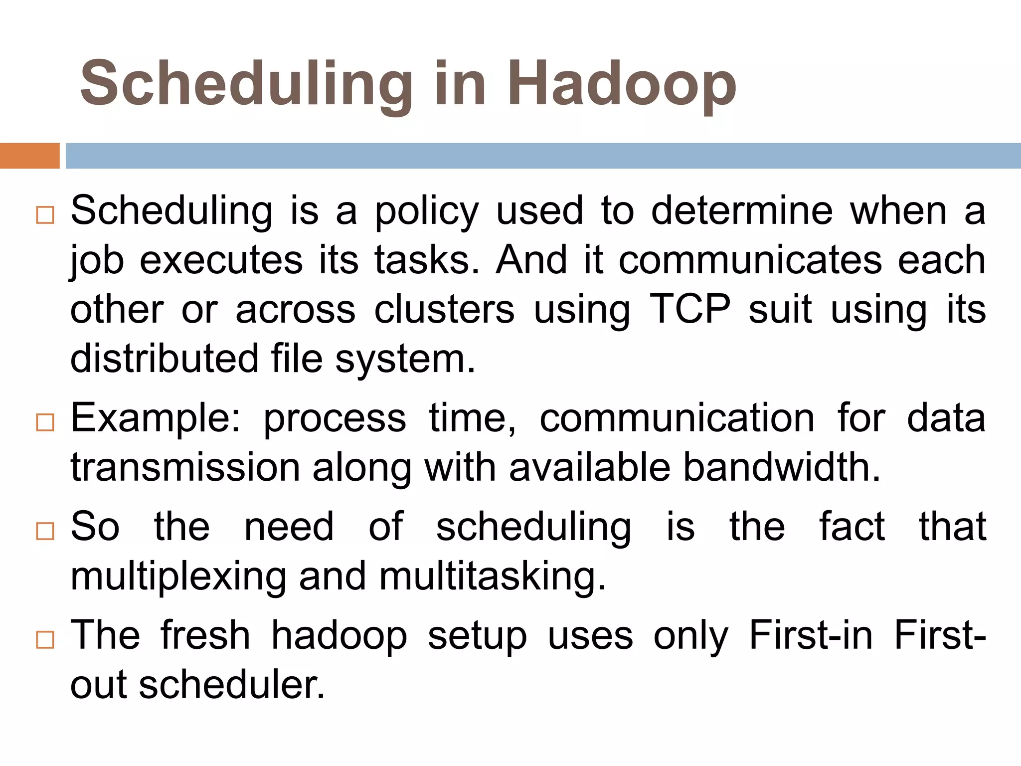 Scheduling in Hadoop
 Scheduling is a policy used to determine when a
job executes its tasks. And it communicates each
other or across clusters using TCP suit using its
distributed file system.
 Example: process time, communication for data
transmission along with available bandwidth.
 So the need of scheduling is the fact that
multiplexing and multitasking.
 The fresh hadoop setup uses only First-in First-
out scheduler.
 