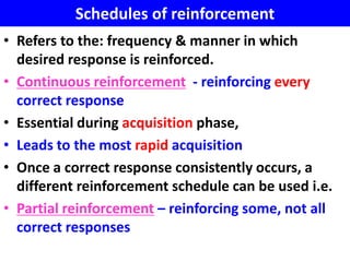 Schedules of reinforcement
• Refers to the: frequency & manner in which
  desired response is reinforced.
• Continuous reinforcement - reinforcing every
  correct response
• Essential during acquisition phase,
• Leads to the most rapid acquisition
• Once a correct response consistently occurs, a
  different reinforcement schedule can be used i.e.
• Partial reinforcement – reinforcing some, not all
  correct responses
 
