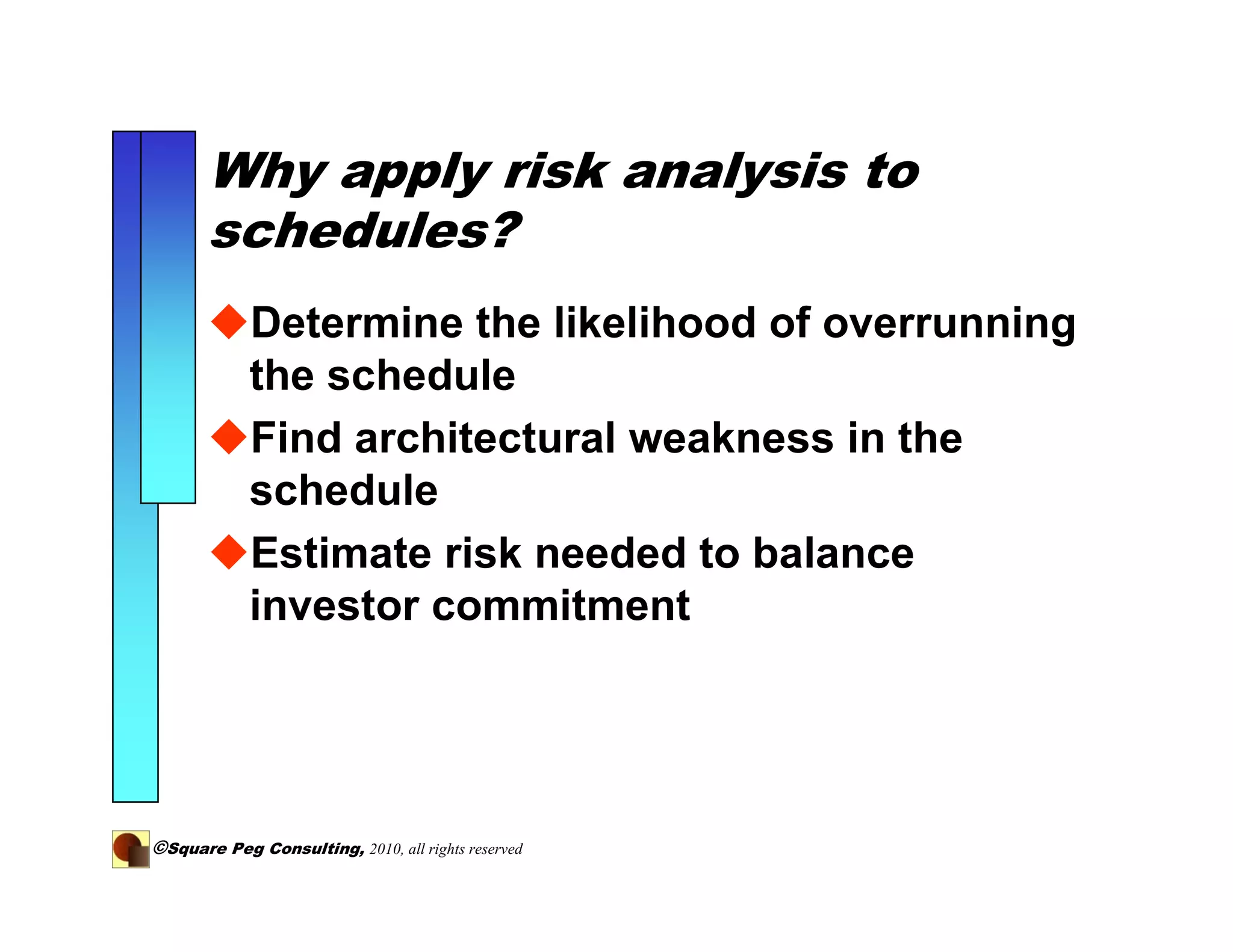 Why apply risk analysis to
       schedules?
            Determine the likelihood of overrunning
            the schedule
            Find architectural weakness in the
            schedule
            Estimate risk needed to balance
            investor commitment




©Square Peg Consulting, 2010, all rights reserved
 