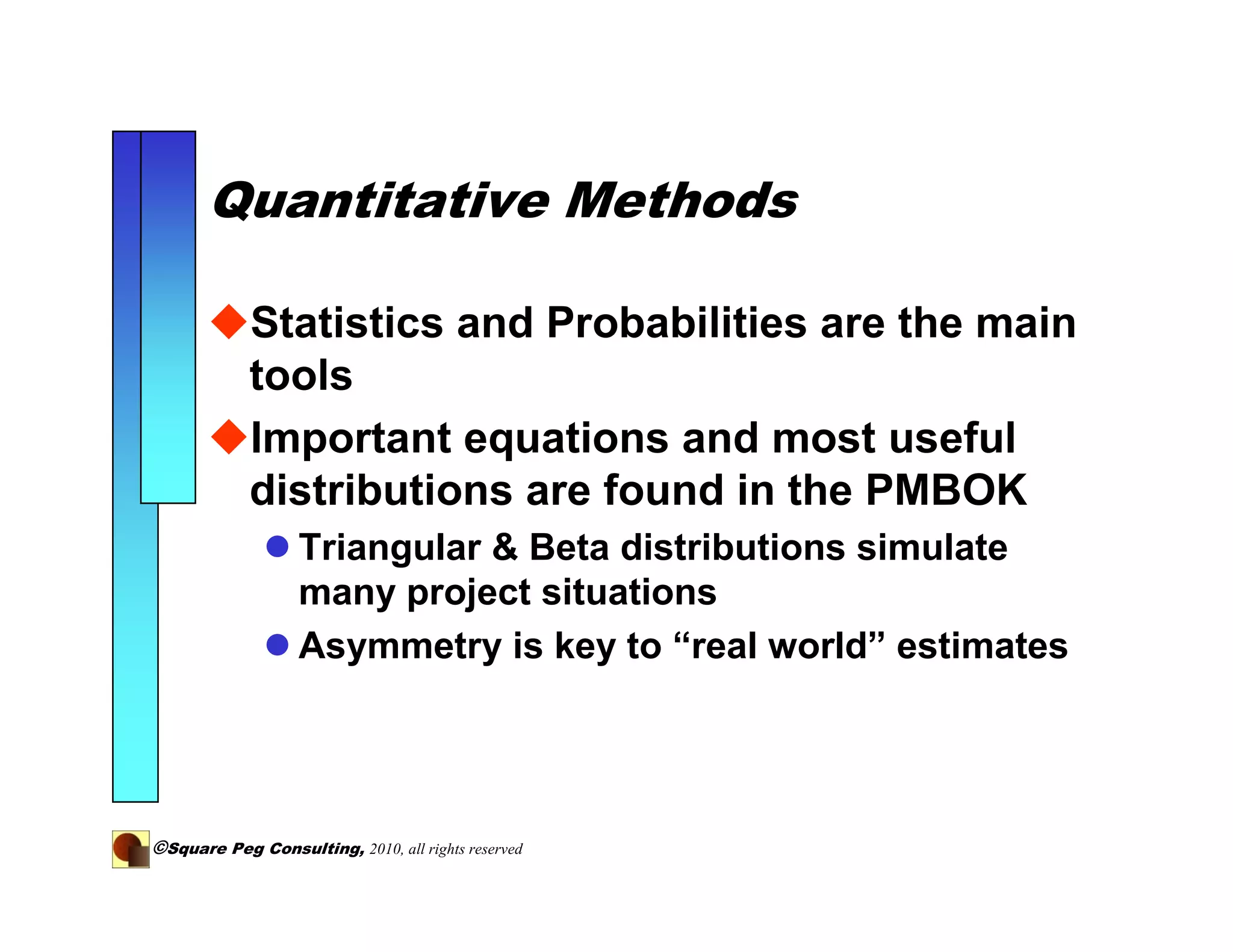 Quantitative Methods

            Statistics and Probabilities are the main
            tools
            Important equations and most useful
            distributions are found in the PMBOK
                   Triangular & Beta distributions simulate
                   many project situations
                   Asymmetry is key to “real world” estimates




©Square Peg Consulting, 2010, all rights reserved
 