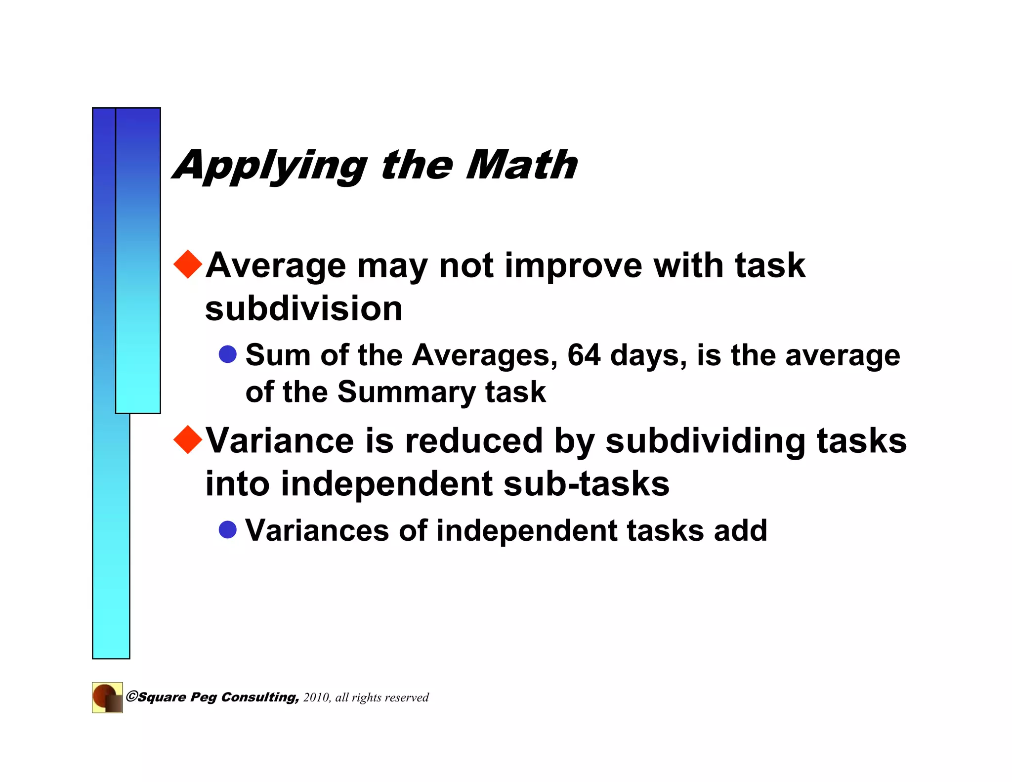Applying the Math

            Average may not improve with task
            subdivision
                   Sum of the Averages, 64 days, is the average
                   of the Summary task
            Variance is reduced by subdividing tasks
            into independent sub-tasks
                   Variances of independent tasks add




©Square Peg Consulting, 2010, all rights reserved
 