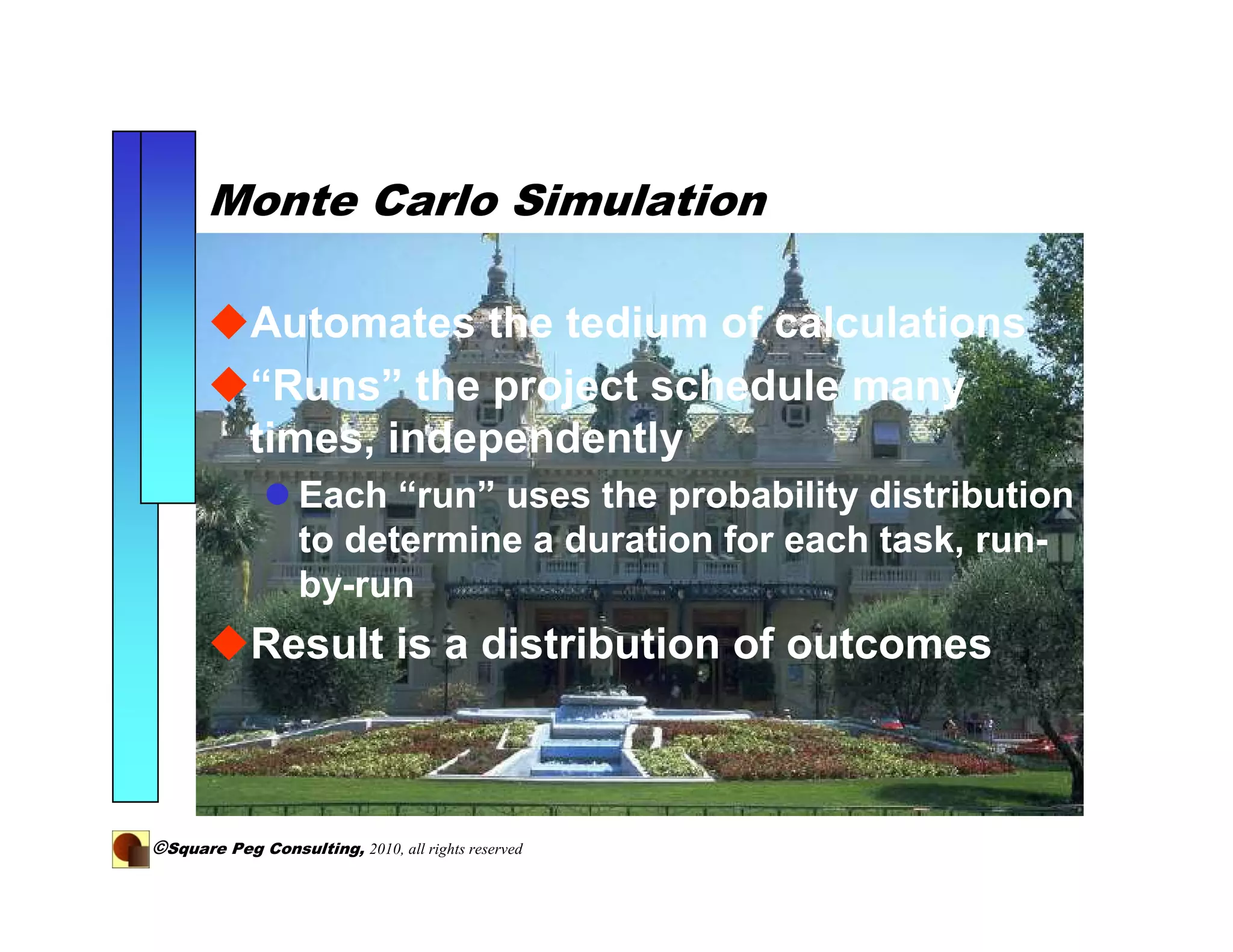 Monte Carlo Simulation

            Automates the tedium of calculations
            “Runs” the project schedule many
            times, independently
                   Each “run” uses the probability distribution
                   to determine a duration for each task, run-
                   by-run
             Result is a distribution of outcomes



©Square Peg Consulting, 2010, all rights reserved
 