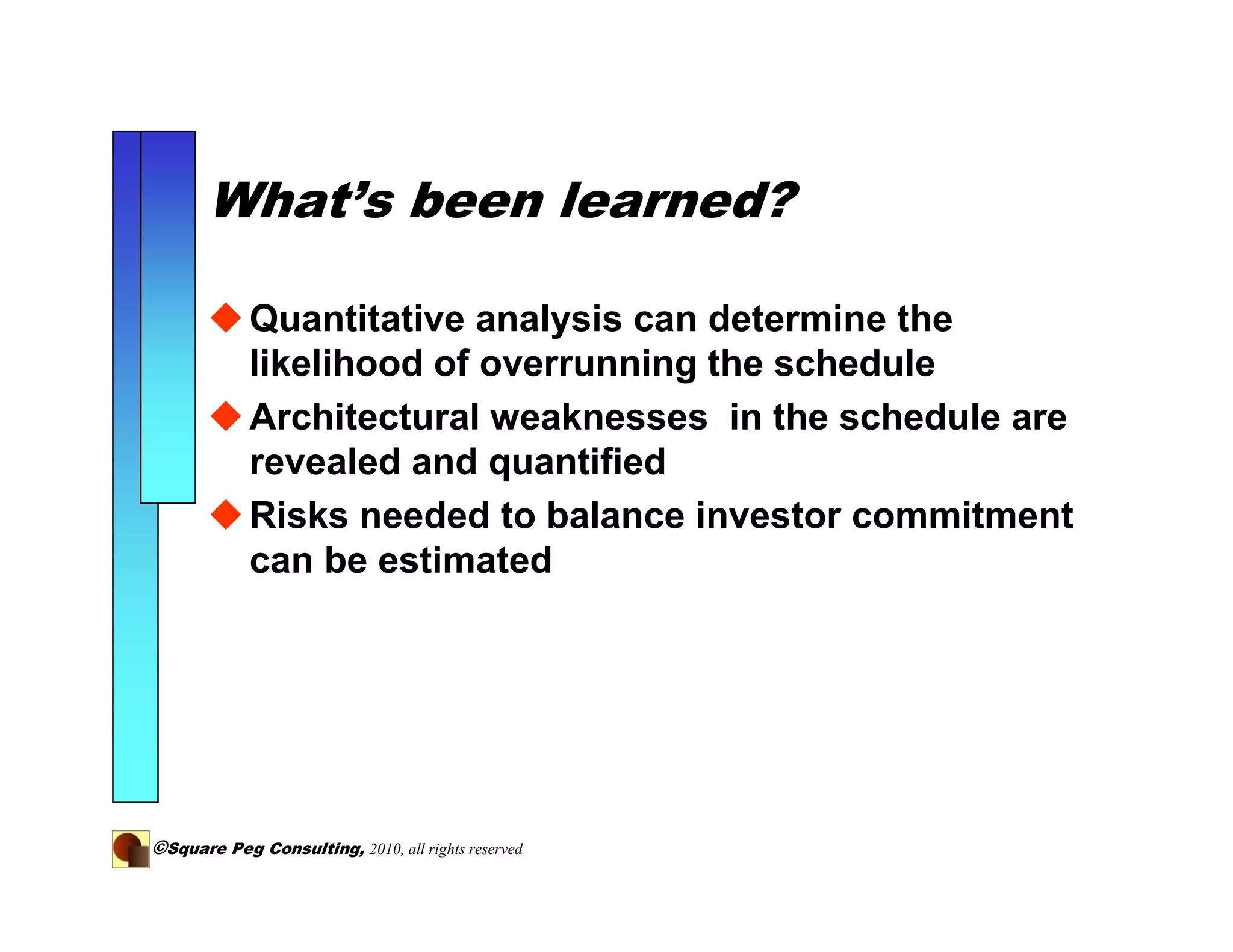 What’s been learned?

            Quantitative analysis can determine the
            likelihood of overrunning the schedule
            Architectural weaknesses in the schedule are
            revealed and quantified
            Risks needed to balance investor commitment
            can be estimated




©Square Peg Consulting, 2010, all rights reserved
 