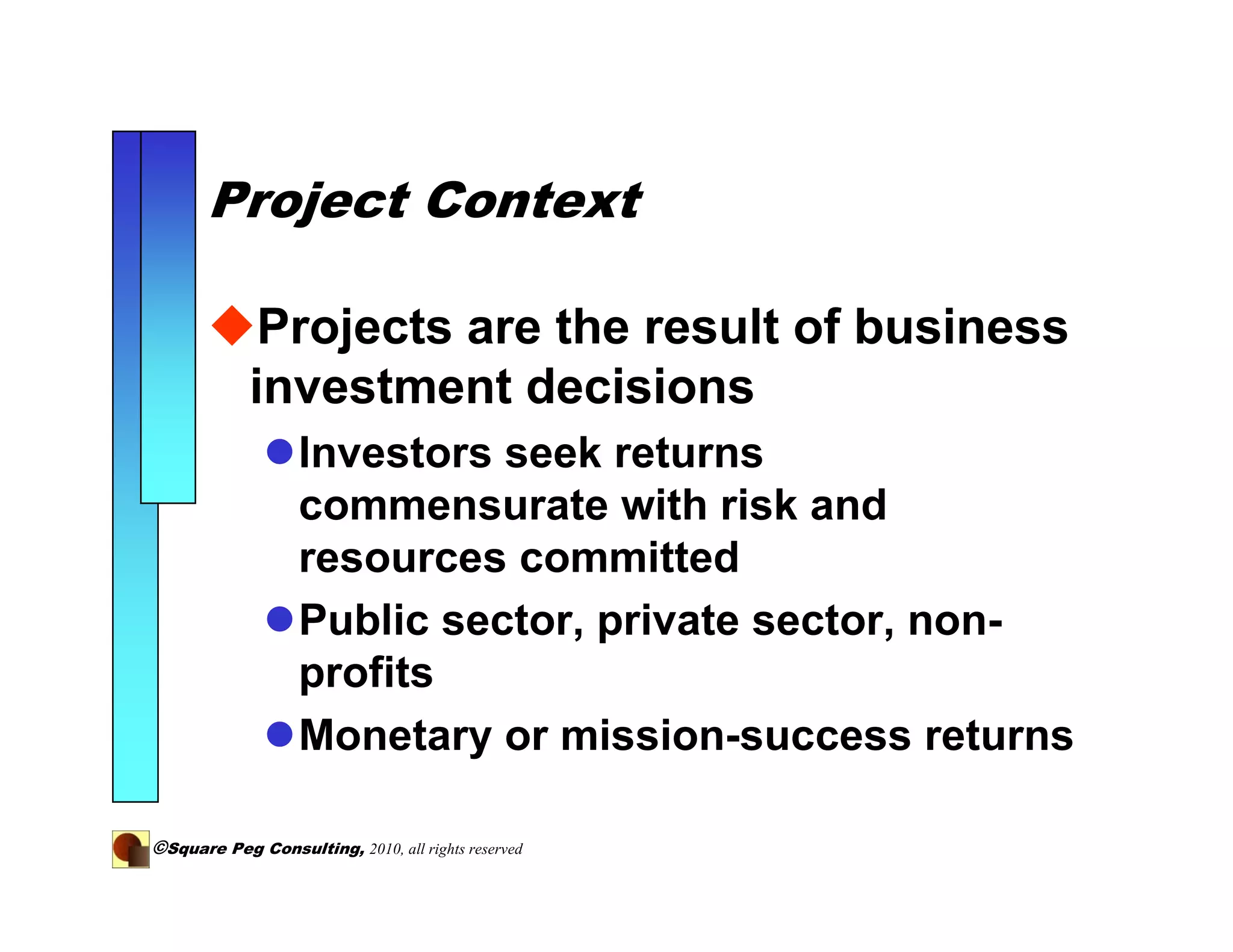 Project Context

             Projects are the result of business
            investment decisions
                   Investors seek returns
                   commensurate with risk and
                   resources committed
                   Public sector, private sector, non-
                   profits
                   Monetary or mission-success returns

©Square Peg Consulting, 2010, all rights reserved
 