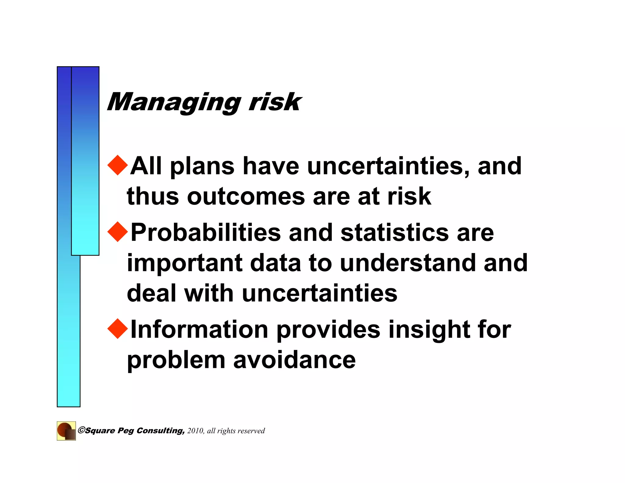Managing risk

             All plans have uncertainties, and
            thus outcomes are at risk
             Probabilities and statistics are
            important data to understand and
            deal with uncertainties
             Information provides insight for
            problem avoidance

©Square Peg Consulting, 2010, all rights reserved
 