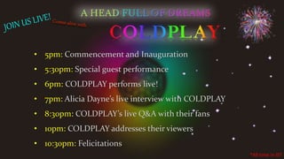 *All time in IST
• 5pm: Commencement and Inauguration
• 5:30pm: Special guest performance
• 6pm: COLDPLAY performs live!
• 7pm: Alicia Dayne’s live interview with COLDPLAY
• 8:30pm: COLDPLAY’s live Q&A with their fans
• 10pm: COLDPLAY addresses their viewers
• 10:30pm: Felicitations
 