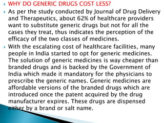  WHY DO GENERIC DRUGS COST LESS?
 As per the study conducted by Journal of Drug Delivery
and Therapeutics, about 62% of healthcare providers
want to substitute generic drugs but not for all the
cases they treat, thus indicates the perception of the
efficacy of the two classes of medicines.
 With the escalating cost of healthcare facilities, many
people in India started to opt for generic medicines.
The solution of generic medicines is way cheaper than
branded drugs and is backed by the Government of
India which made it mandatory for the physicians to
prescribe the generic names. Generic medicines are
affordable versions of the branded drugs which are
introduced once the patent acquired by the drug
manufacturer expires. These drugs are dispensed
either by a brand or salt name.
 