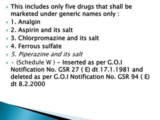  This includes only five drugs that shall be
marketed under generic names only :
 1. Analgin
 2. Aspirin and its salt
 3. Chlorpromazine and its salt
 4. Ferrous sulfate
 5. Piperazine and its salt
 • (Schedule W ) - Inserted as per G.O.I
Notification No. GSR 27 ( E) dt 17.1.1981 and
deleted as per G.O.I Notification No. GSR 94 ( E)
dt 8.2.2000
 