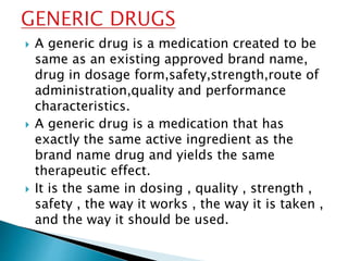  A generic drug is a medication created to be
same as an existing approved brand name,
drug in dosage form,safety,strength,route of
administration,quality and performance
characteristics.
 A generic drug is a medication that has
exactly the same active ingredient as the
brand name drug and yields the same
therapeutic effect.
 It is the same in dosing , quality , strength ,
safety , the way it works , the way it is taken ,
and the way it should be used.
 