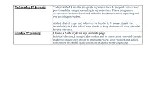 Wednesday 4th January Today I added 4 smaller images to my cover lines. I cropped, resizedand
positionedthe images according to my cover less. These bring more
attentionto the cover lines and make the front cover more appealing and
eye catching to readers.
Added a list of pages and adjusted the header to fit correctly wit the
intended style. I also added new bleeds to keep the format I have intended
for my contents.
Monday 9th January I found a finite style for my contents page
In today's lesson, I changed the strokes and in some cases removedthem to
make the image seem closer to its counterpart. I also realized and added
some more text to fill space and make it appear more appealing.
 