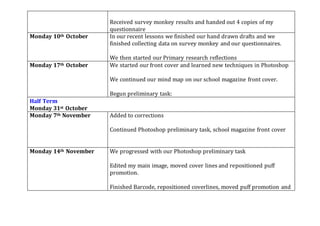 Received survey monkey results and handed out 4 copies of my
questionnaire
Monday 10th October In our recent lessons we finished our hand drawn drafts and we
finished collecting data on survey monkey and our questionnaires.
We then started our Primary research reflections
Monday 17th October We started our front cover and learned new techniques in Photoshop
We continued our mind map on our school magazine front cover.
Begun preliminary task:
Half Term
Monday 31st October
Monday 7th November Added to corrections
Continued Photoshop preliminary task, school magazine front cover
Monday 14th November We progressed with our Photoshop preliminary task
Edited my main image, moved cover lines and repositioned puff
promotion.
Finished Barcode, repositioned coverlines, moved puff promotion and
 