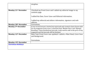 strapline.
Monday 21st November I finished my Front Cover and I added my editorial image to my
contents page.
I added the Date, Cover Lines and Editorial information.
I added my editorial and editors information, signature and web
address
Monday 28th November Corrections
Monday 5th December In my recent lessons I started my maintask and created a basic house style
for my magazine front cover. I used the fonts 'Market Deco' and 'Olympic
Branding'. I have finished my barcode, I only need to add in the price of my
magazine and the barcode will be finished.
Monday 12th December Main Task Front Cover was updated. I added a: Mast Head, Cover lines
and Background.
Corrections
Monday 19th December
Christmas Holidays
 