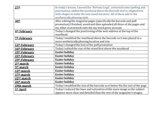 27th In today's lesson, I movedthe 'Nirvana Logo',correctedsome spelling and
punctuation,added the mastheadabove the Barcode and re-aligned text
with shapes to make the text stand out more. All of these add to the
aesthetically pleasing style.
30th After editing the magazine pages (specificallythe barcode and puff
promotion) I finished, savedand then uploaded all three of the pages and
my other coursework onto the my word press account
4th February Today I changed the positioning ofthe web address at the top of the
masthead
7th February Today I modifiedthe mastheadabove the barcode so it was placed in a
more aestheticallypleasing location and size
12th February Today I changed the font of the puff promotion
16th February Today I editedthe size of the standfirst above the masthead
19th February Easter holiday
24th February Easter holiday
29th February Easter holiday
2nd march Easter holiday
5th march Easter holiday
13th march Easter holiday
17th march Easter holiday
22nd march Easter holiday
26th march Easter holiday
29th march Today I modifiedthe size of the barcode so it better fits the rest of the page
1st April Today I reduced the hues and saturationof the main image so the subject
appears more clear and detailed than the rest of the magazine’s images.
 