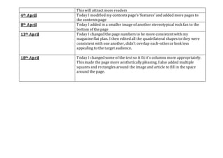 This will attract more readers
4th April Today I modifiedmy contents page’s ‘features’ and added more pages to
the contents page
8th April Today I added in a smaller image of another stereotypicalrock fan to the
bottom of the page
13th April Today I changed the page numbers to be more consistent with my
magazine flat plan. I then editedall the quadrilateral shapes to they were
consistent with one another, didn't overlap each-otheror look less
appealing to the target audience.
18th April Today I changed some of the text so it fit it's columns more appropriately.
This made the page more aestheticallypleasing. I also added multiple
squares and rectangles around the image and article to fill in the space
around the page.
 