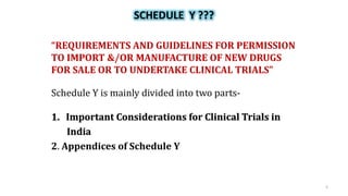 SCHEDULE Y ???
“REQUIREMENTS AND GUIDELINES FOR PERMISSION
TO IMPORT &/OR MANUFACTURE OF NEW DRUGS
FOR SALE OR TO UNDERTAKE CLINICAL TRIALS”
Schedule Y is mainly divided into two parts-
1. Important Considerations for Clinical Trials in
India
2. Appendices of Schedule Y
5
 