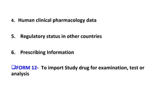 4. Human clinical pharmacology data 
5. Regulatory status in other countries 
6. Prescribing Information 
FORM 12- To import Study drug for examination, test or 
analysis 
 