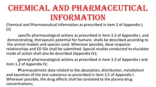 chEMIcAl ANd PhARMAcEUTIcAl 
INfORMATION 
Chemical and Pharmaceutical information as prescribed in item 2 of Appendix I; 
(ii) 
specific pharmacological actions as prescribed in item 3.2 of Appendix I, and 
demonstrating, therapeutic potential for humans shalls be described according to 
the animal models and species used. Wherever possible, dose-response 
relationships and ED 50s shall be submitted. Special studies conducted to elucidate 
mode of action shall also be described (Appendix IV); 
general pharmacological actions as prescribed in item 3.3 of Appendix I and 
item 1.2 of Appendix IV; 
Pharmacokinetic data related to the absorption, distribution, metabolism 
and excretion of the test substance as prescribed in item 3.5 of Appendix I. 
Wherever possible, the drug effects shall be corelated to the plasma drug 
concentrations; 
 