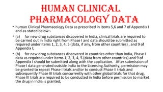 hUMAN clINIcAl 
PhARMAcOlOgY dATA 
• human Clinical Pharmacology Data as prescribed in items 5,6 and 7 of Appendix I 
and as stated below:- 
• (a) for new drug substances discovered in India, clinical trials are required to 
be carried out in India right from Phase I and data should be submitted as 
required under items 1, 2, 3, 4, 5 (data, if any, from other countries) , and 9 of 
Appendix I; 
• (b) for new drug substances discovered in countries other than India, Phase I 
data as required under items 1, 2, 3, 4, 5 (data from other countries) and 9 of 
Appendix I should be submitted along with the application. After submission of 
Phase I data generated outside India to the Licensing Authority, permission may 
be granted to repeat Phase I trials and/or to conduct Phase II trials and 
subsequently Phase III trials concurrently with other global trials for that drug. 
Phase III trials are required to be conducted in India before permission to market 
the drug in India is granted; 
 