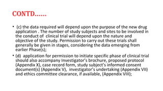 cONTd…… 
• (c) the data required will depend upon the purpose of the new drug 
application . The number of study subjects and sites to be involved in 
the conduct of clinical trial will depend upon the nature and 
objective of the study. Permission to carry out these trials shall 
generally be given in stages, considering the data emerging from 
earlier Phase(s); 
• (d) application for permission to initiate specific phase of clinical trial 
should also accompany Investigator’s brochure, proposed protocol 
(Appendix X), case record form, study subject’s informed consent 
document(s) (Appendix V), investigator’s undertaking (Appendix VII) 
and ethics committee clearance, if available, (Appendix VIII); 
 