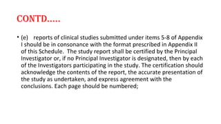 cONTd….. 
• (e) reports of clinical studies submitted under items 5-8 of Appendix 
I should be in consonance with the format prescribed in Appendix II 
of this Schedule. The study report shall be certified by the Principal 
Investigator or, if no Principal Investigator is designated, then by each 
of the Investigators participating in the study. The certification should 
acknowledge the contents of the report, the accurate presentation of 
the study as undertaken, and express agreement with the 
conclusions. Each page should be numbered; 
 