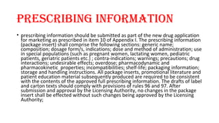 Prescribing information 
• prescribing information should be submitted as part of the new drug application 
for marketing as prescribed in item 10 of Appendix I. The prescribing information 
(package insert) shall comprise the following sections: generic name; 
composition; dosage form/s, indications; dose and method of administration; use 
in special populations (such as pregnant women, lactating women, pediatric 
patients, geriatric patients etc.) ; contra-indications; warnings; precautions; drug 
interactions; undesirable effects; overdose; pharmacodynamic and 
pharmacokinetic properties; incompatibilities; shelf-life; packaging information; 
storage and handling instructions. All package inserts, promotional literature and 
patient education material subsequently produced are required to be consistent 
with the contents of the approved full prescribing information. The drafts of label 
and carton texts should comply with provisions of rules 96 and 97. After 
submission and approval by the Licensing Authority, no changes in the package 
insert shall be effected without such changes being approved by the Licensing 
Authority; 
 