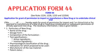 aPPlication form 44 
FORM 44 
(See Rules 122A, 122B, 122D and 122DA) 
Application for grant of permission to import or manufacture a New Drug or to undertake clinical 
trial 
I/We..……….. of ……….., hereby apply for grant of permission for import and / or clinical trial or for 
approval to manufacture of a new drug or fixed dose combination or subsequent permission of 
already approved new drug. The necessary information / data is given below : 
• 1. Particulars of New Drug : 
• Name of the drug : 
• Dosage Form : 
• Composition of the formulation : 
• Test specifications : 
• Active ingredients : 
• Inactive ingredients : 
• Pharmacological classification of the drug : 
• Indications for which proposed to be used : 
• Manufacturer of the raw material : 
• Patent status : 
 
