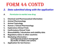 form 44 contd 
2. Data submitted along with the application 
A. Permission to market new drug 
1. Chemical and Pharmaceutical information 
2. Animal Pharmacology 
3. Animal Toxicology 
4. Human / Clinical Pharmacology 
5. Exploratory Clinical Trials 
6. Confirmatory Clinical Trials 
7. Bioavailability / dissolution and stability data 
8. Regulatory status in other countries 
9. Marketing information : 
(a) Proposed product monograph 
(b) Drafts of labels and cartons 
1. Application for test license : 
 