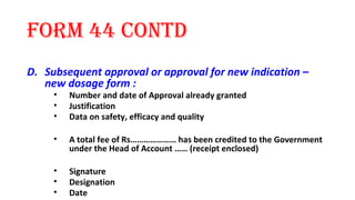 form 44 contd 
D. Subsequent approval or approval for new indication – 
new dosage form : 
• Number and date of Approval already granted 
• Justification 
• Data on safety, efficacy and quality 
• A total fee of Rs………………… has been credited to the Government 
under the Head of Account …… (receipt enclosed) 
• Signature 
• Designation 
• Date 
 