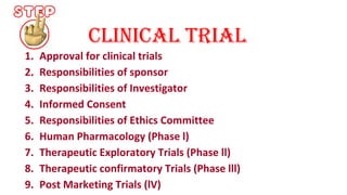 clinical trial 
1. Approval for clinical trials 
2. Responsibilities of sponsor 
3. Responsibilities of Investigator 
4. Informed Consent 
5. Responsibilities of Ethics Committee 
6. Human Pharmacology (Phase l) 
7. Therapeutic Exploratory Trials (Phase ll) 
8. Therapeutic confirmatory Trials (Phase lll) 
9. Post Marketing Trials (lV) 
 