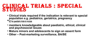 clinical trials : sPecial 
studies 
• Clinical trials required if the indication is relevant to special 
population e.g. pediatrics, geriatrics, pregnancy •EC for paediatric trials to include 
• members knowledgeable about paediatric, ethical, clinical 
and psychosocial issues 
• Mature minors and adolescents to sign an assent form 
• Other – Post-marketing surveillance, BA/BE 
 
