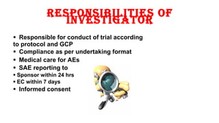 resPonsibilities of 
investigator 
 Responsible for conduct of trial according 
to protocol and GCP 
 Compliance as per undertaking format 
 Medical care for AEs 
 SAE reporting to 
 Sponsor within 24 hrs 
 EC within 7 days 
 Informed consent 
9 
 