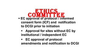 ethics 
committee  EC approval of protocol / informed 
consent form (ICF) and notification 
to DCGI prior to initiation 
 Approval for sites without EC by 
institutional / independent EC 
 EC approval of protocol 
amendments and notification to DCGI 
11 
 
